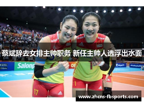 蔡斌辞去女排主帅职务 新任主帅人选浮出水面 蔡斌辞去女排主帅职务 新任主帅人选浮出水面