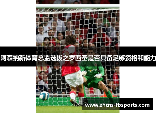 阿森纳新体育总监选拔之罗西基是否具备足够资格和能力 阿森纳新体育总监选拔之罗西基是否具备足够资格和能力