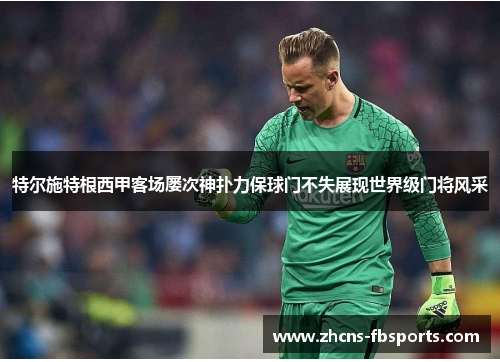 特尔施特根西甲客场屡次神扑力保球门不失展现世界级门将风采